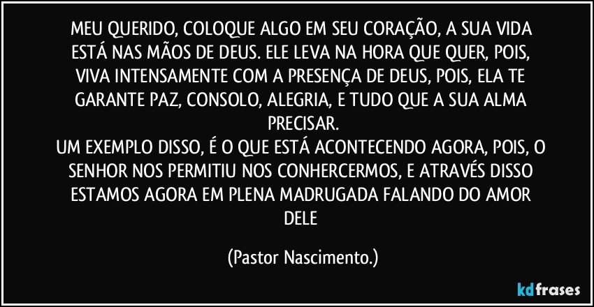 MEU QUERIDO, COLOQUE ALGO EM SEU CORAÇÃO, A SUA VIDA ESTÁ NAS MÃOS DE DEUS. ELE LEVA NA HORA QUE QUER, POIS, VIVA INTENSAMENTE COM A PRESENÇA DE DEUS, POIS, ELA TE GARANTE PAZ, CONSOLO, ALEGRIA, E TUDO QUE A SUA ALMA PRECISAR.
UM EXEMPLO DISSO, É O QUE ESTÁ ACONTECENDO AGORA, POIS, O SENHOR NOS PERMITIU NOS CONHERCERMOS, E ATRAVÉS DISSO ESTAMOS AGORA EM PLENA MADRUGADA FALANDO DO AMOR DELE (Pastor Nascimento.)