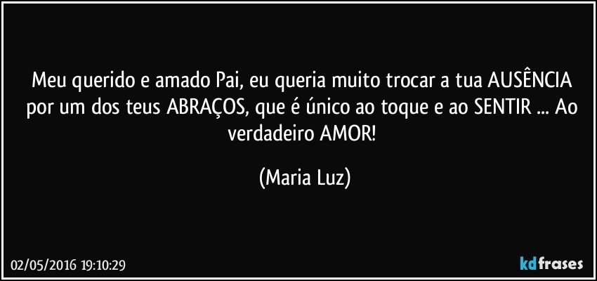 Meu querido e amado Pai, eu queria muito trocar a tua AUSÊNCIA por um dos teus ABRAÇOS,  que é único ao toque e ao SENTIR ... Ao verdadeiro AMOR! (Maria Luz)