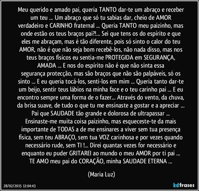 Meu querido e amado pai, queria TANTO dar-te um abraço e receber um teu ... Um abraço que só tu sabias dar, cheio de AMOR verdadeiro e CARINHO fraternal ... Queria TANTO meu paizinho, mas onde estão os teus braços pai?!... Sei que tens os do espírito e que eles me abraçam, mas é tão diferente, pois só sinto o calor do teu AMOR, não é que não seja bom recebê-los, não nada disso, mas nos teus braços físicos eu sentia-me PROTEGIDA em SEGURANÇA, AMADA ... E nos do espírito não é que não sinta essa segurança/protecção, mas são braços que não são palpáveis, só os sinto ... E eu queria tocá-los, senti-los em mim ... Queria tanto dar-te um beijo, sentir teus lábios na minha face e o teu carinho pai ... E eu encontro sempre uma forma de o fazer... Através do vento, da chuva, da brisa suave, de tudo o que tu me ensinaste a gostar e a apreciar ... Pai que SAUDADE tão grande e dolorosa de ultrapassar ... Ensinaste-me muita coisa paizinho, mas esqueceste-te da mais importante de TODAS a de me ensinares a viver sem tua presença física, sem teu ABRAÇO, sem tua VOZ carinhosa e por vezes quando necessário rude, sem TI !... Direi quantas vezes for necessário e enquanto eu puder GRITAREI ao mundo o meu AMOR por ti pai ... 
TE AMO meu pai do CORAÇÃO, minha SAUDADE ETERNA ... (Maria Luz)