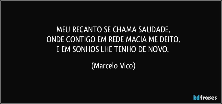 MEU RECANTO SE CHAMA SAUDADE,
ONDE CONTIGO EM REDE MACIA ME DEITO,
E EM SONHOS LHE TENHO DE NOVO. (Marcelo Vico)