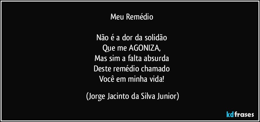 Meu Remédio 

Não é a dor da solidão 
Que me AGONIZA, 
Mas sim a falta absurda 
Deste remédio chamado 
Você em minha vida! (Jorge Jacinto da Silva Junior)