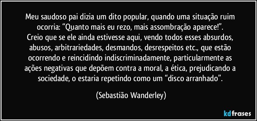 Meu saudoso pai dizia um dito popular, quando uma situação ruim ocorria: “Quanto mais eu rezo, mais assombração aparece!”. 
Creio que se ele ainda estivesse aqui, vendo todos esses absurdos, abusos, arbitrariedades, desmandos, desrespeitos etc., que estão ocorrendo e reincidindo indiscriminadamente, particularmente as ações negativas que depõem contra a moral, a ética, prejudicando a sociedade, o estaria repetindo como um “disco arranhado”. (Sebastião Wanderley)