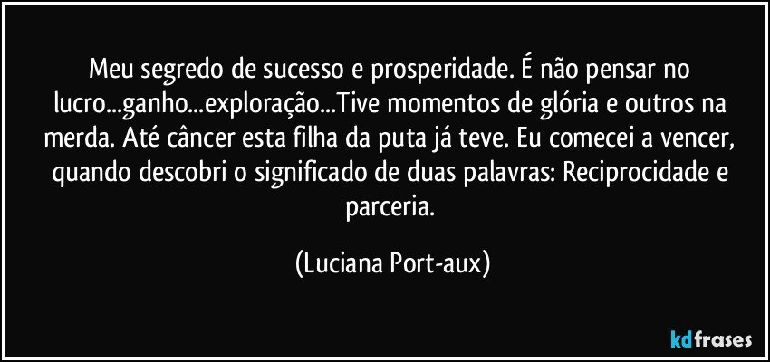 Meu segredo de sucesso e prosperidade. É não pensar no lucro...ganho...exploração...Tive momentos de glória e outros na merda. Até câncer esta filha da puta já teve. Eu comecei a vencer, quando descobri o significado de duas palavras: Reciprocidade e parceria. (Luciana Port-aux)