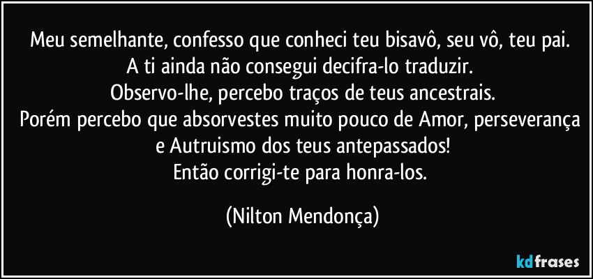 Meu semelhante, confesso que conheci teu bisavô, seu vô, teu pai. 
A ti ainda não consegui decifra-lo traduzir. 
Observo-lhe, percebo traços de teus ancestrais.
Porém percebo que absorvestes muito pouco de Amor, perseverança e Autruismo dos teus antepassados!
Então corrigi-te para honra-los. (Nilton Mendonça)