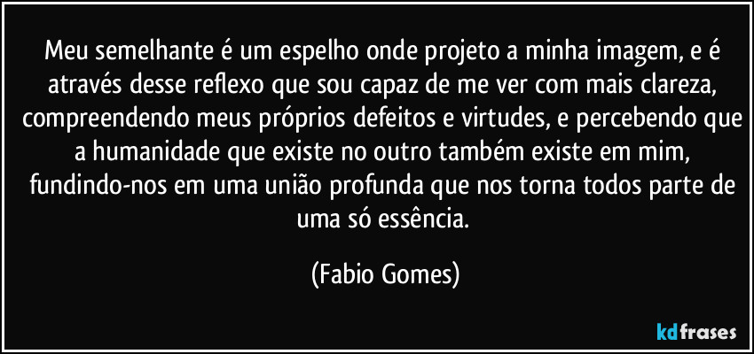 Meu semelhante é um espelho onde projeto a minha imagem, e é através desse reflexo que sou capaz de me ver com mais clareza, compreendendo meus próprios defeitos e virtudes, e percebendo que a humanidade que existe no outro também existe em mim, fundindo-nos em uma união profunda que nos torna todos parte de uma só essência. (Fabio Gomes)