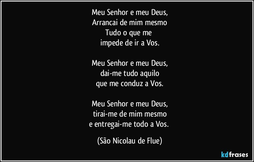 Meu Senhor e meu Deus,
Arrancai de mim mesmo
Tudo o que me 
impede de ir a Vos.

Meu Senhor e meu Deus,
dai-me tudo aquilo
que me conduz a Vos.

Meu Senhor e meu Deus,
tirai-me de mim mesmo
e entregai-me todo a Vos. (São Nicolau de Flue)