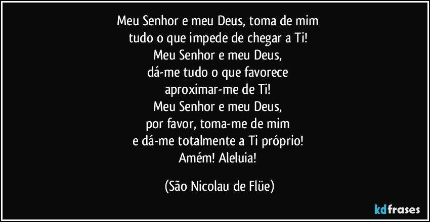 Meu Senhor e meu Deus, toma de mim 
tudo o que impede de chegar a Ti! 
Meu Senhor e meu Deus, 
dá-me tudo o que favorece 
aproximar-me de Ti! 
Meu Senhor e meu Deus, 
por favor, toma-me de mim 
e dá-me totalmente a Ti próprio! 
Amém! Aleluia! (São Nicolau de Flüe)