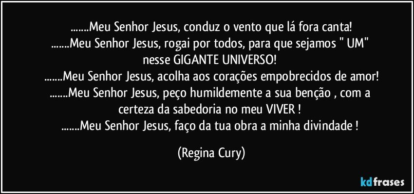 ...Meu Senhor Jesus, conduz o vento que lá fora canta!
...Meu Senhor Jesus, rogai por todos, para que  sejamos " UM" nesse GIGANTE UNIVERSO! 
...Meu Senhor Jesus, acolha aos  corações empobrecidos de amor!
...Meu Senhor Jesus, peço humildemente a sua benção , com a certeza da sabedoria no meu VIVER ! 
...Meu Senhor Jesus, faço da tua obra a  minha divindade ! (Regina Cury)