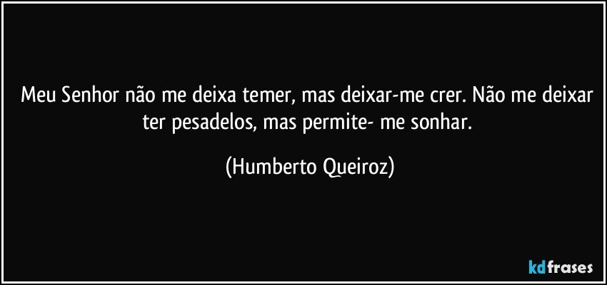 Meu Senhor não me deixa temer, mas deixar-me crer. Não me deixar ter pesadelos, mas permite- me sonhar. (Humberto Queiroz)