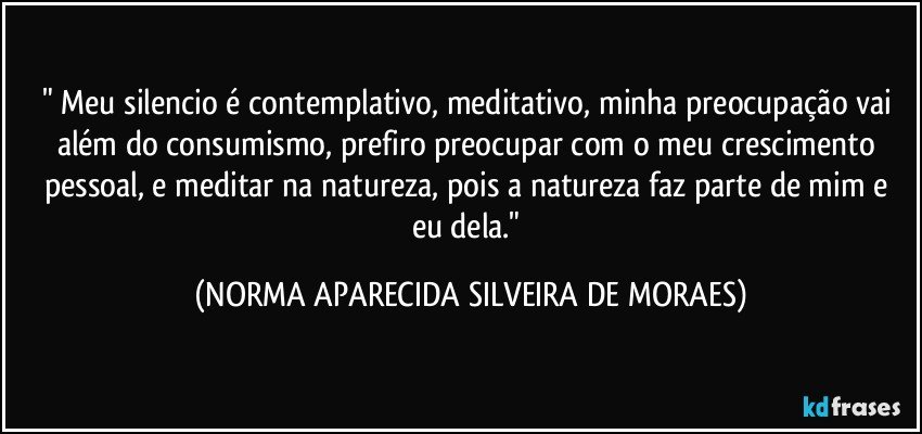 " Meu silencio é contemplativo, meditativo, minha preocupação vai além do consumismo, prefiro preocupar com o meu crescimento pessoal, e meditar na natureza, pois a natureza faz parte de mim e eu dela." (NORMA APARECIDA SILVEIRA DE MORAES)