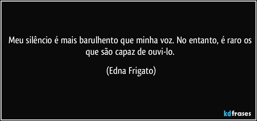 Meu silêncio é mais barulhento que minha voz. No entanto, é raro os que são capaz de ouvi-lo. (Edna Frigato)