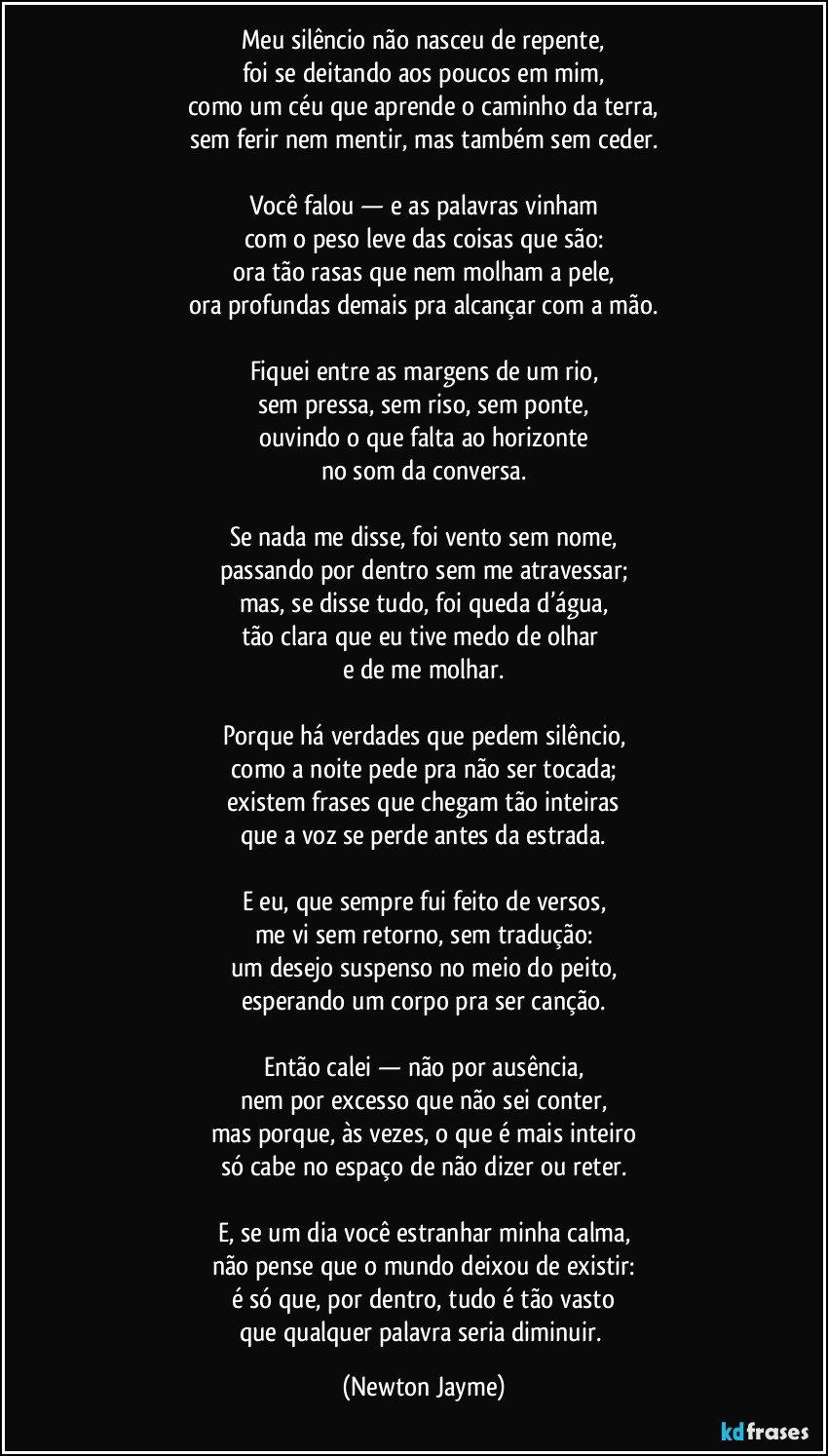 Meu silêncio não nasceu de repente,
foi se deitando aos poucos em mim,
como um céu que aprende o caminho da terra,
sem ferir nem mentir, mas também sem ceder.

Você falou — e as palavras vinham
com o peso leve das coisas que são:
ora tão rasas que nem molham a pele,
ora profundas demais pra alcançar com a mão.

Fiquei entre as margens de um rio,
sem pressa, sem riso, sem ponte,
ouvindo o que falta ao horizonte
no som da conversa.

Se nada me disse, foi vento sem nome,
passando por dentro sem me atravessar;
mas, se disse tudo, foi queda d’água,
tão clara que eu tive medo de olhar 
e de me molhar.

Porque há verdades que pedem silêncio,
como a noite pede pra não ser tocada;
existem frases que chegam tão inteiras
que a voz se perde antes da estrada.

E eu, que sempre fui feito de versos,
me vi sem retorno, sem tradução:
um desejo suspenso no meio do peito,
esperando um corpo pra ser canção.

Então calei — não por ausência,
nem por excesso que não sei conter,
mas porque, às vezes, o que é mais inteiro
só cabe no espaço de não dizer ou reter.

E, se um dia você estranhar minha calma,
não pense que o mundo deixou de existir:
é só que, por dentro, tudo é tão vasto
que qualquer palavra seria diminuir. (Newton Jayme)