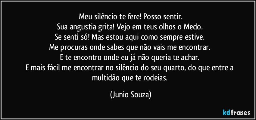 Meu silêncio te fere! Posso sentir.
Sua angustia grita! Vejo em teus olhos o Medo. 
Se senti só! Mas estou aqui como sempre estive. 
Me procuras onde sabes que não vais me encontrar. 
E te encontro onde eu já não queria te achar. 
E mais fácil me encontrar no silêncio do seu quarto, do que entre a multidão que te rodeias. (Junio Souza)