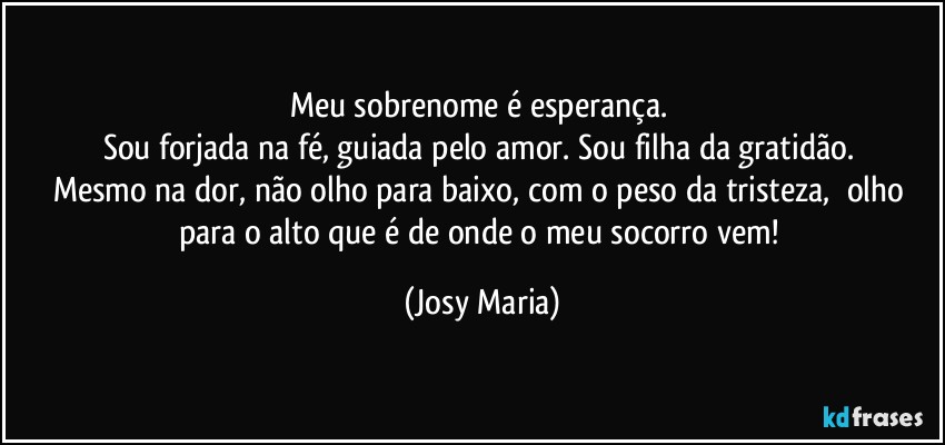 Meu sobrenome é esperança. 
Sou forjada na fé, guiada pelo amor. Sou filha da gratidão. 
Mesmo na dor, não olho para baixo, com o peso da tristeza,  olho para o alto que é de onde o meu socorro vem! (Josy Maria)