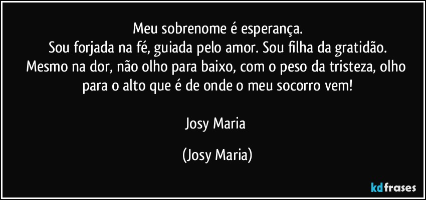 Meu sobrenome é esperança.
Sou forjada na fé, guiada pelo amor. Sou filha da gratidão.
Mesmo na dor, não olho para baixo, com o peso da tristeza, olho para o alto que é de onde o meu socorro vem!

Josy Maria (Josy Maria)