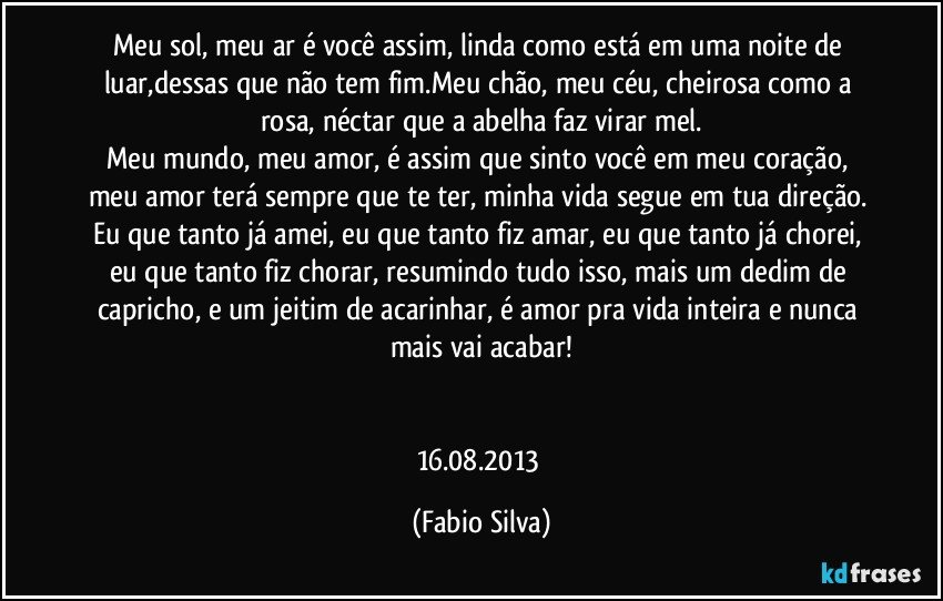 Meu sol, meu ar é você assim, linda como está em uma noite de luar,dessas que não tem fim.Meu chão, meu céu, cheirosa como a rosa, néctar que a abelha faz virar mel.
Meu mundo, meu amor, é assim que sinto você em meu coração, meu amor terá sempre que te ter, minha vida segue em tua direção. Eu que tanto já amei, eu que tanto fiz amar, eu que tanto já chorei, eu que tanto fiz chorar, resumindo tudo isso, mais um dedim de capricho, e um jeitim de acarinhar, é amor pra vida inteira e nunca mais vai acabar!


16.08.2013 (Fabio Silva)