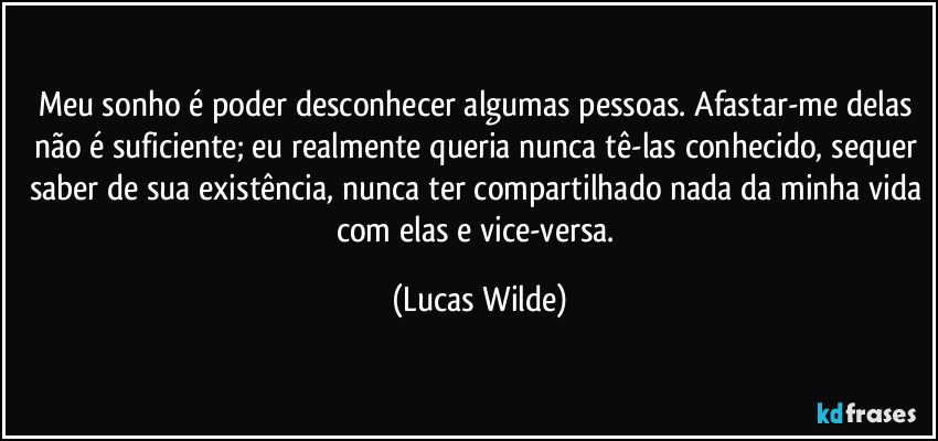 Meu sonho é poder desconhecer algumas pessoas. Afastar-me delas não é suficiente; eu realmente queria nunca tê-las conhecido, sequer saber de sua existência, nunca ter compartilhado nada da minha vida com elas e vice-versa. (Lucas Wilde)