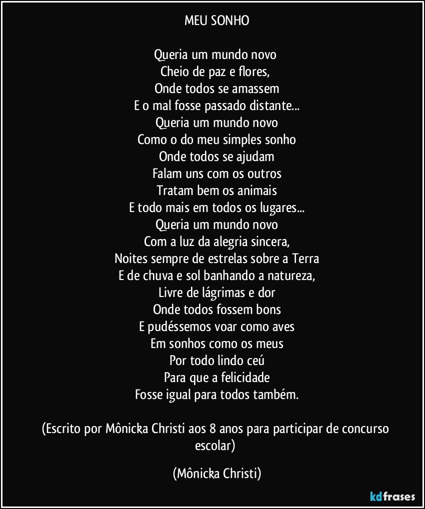 MEU SONHO

Queria um mundo novo 
Cheio de paz e  flores, 
Onde todos se amassem
E o mal fosse passado distante...
Queria um mundo novo
Como o do meu simples sonho
Onde todos se ajudam
Falam uns com os outros
Tratam bem os animais
E todo mais em todos os lugares...
Queria um  mundo novo
Com a luz da alegria sincera,
Noites sempre de estrelas sobre a Terra
E de chuva e sol banhando a natureza,
Livre de lágrimas e dor
Onde todos fossem bons
E pudéssemos voar como aves
Em sonhos como os meus
Por todo lindo ceú
Para que a felicidade
Fosse igual para todos também.

(Escrito por Mônicka Christi aos 8 anos para participar de concurso escolar) (Mônicka Christi)