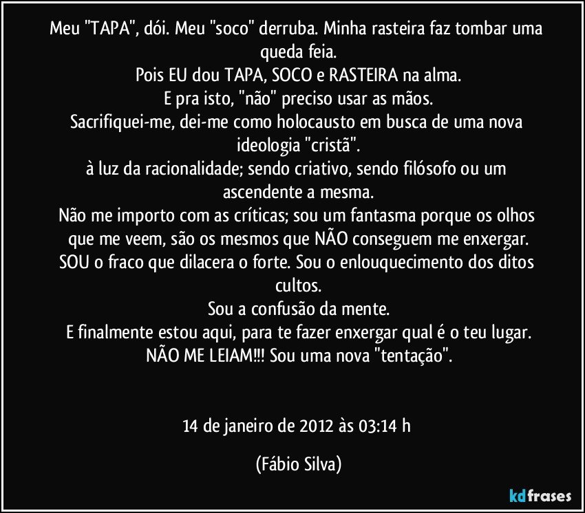 Meu "TAPA", dói. Meu "soco" derruba. Minha rasteira faz tombar uma queda feia.
Pois EU dou TAPA, SOCO e RASTEIRA na alma.
E pra isto, "não" preciso usar as mãos.
Sacrifiquei-me, dei-me como holocausto em busca de uma nova ideologia "cristã".
à luz da racionalidade; sendo criativo, sendo filósofo ou um ascendente a mesma.
Não me importo com as críticas; sou um fantasma porque os olhos que me veem, são os mesmos que NÃO conseguem me enxergar.
SOU o fraco que dilacera o forte. Sou o enlouquecimento dos ditos cultos.
Sou a confusão da mente.
E finalmente estou aqui, para te fazer enxergar qual é o teu lugar.
NÃO ME LEIAM!!! Sou uma nova "tentação".


14 de janeiro de 2012 às 03:14 h (Fábio Silva)