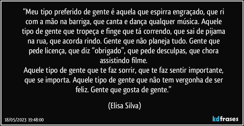 “Meu tipo preferido de gente é aquela que espirra engraçado, que ri com a mão na barriga, que canta e dança qualquer música. Aquele tipo de gente que tropeça e finge que tá correndo, que sai de pijama na rua, que acorda rindo. Gente que não planeja tudo. Gente que pede licença, que diz “obrigado”, que pede desculpas, que chora assistindo filme. 
Aquele tipo de gente que te faz sorrir, que te faz sentir importante, que se importa. Aquele tipo de gente que não tem vergonha de ser feliz. Gente que gosta de gente.” (Elisa Silva)