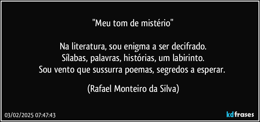 "Meu tom de mistério"

Na literatura, sou enigma a ser decifrado.
Sílabas, palavras, histórias, um labirinto.
Sou vento que sussurra poemas, segredos a esperar. (Rafael Monteiro da Silva)