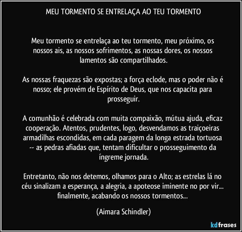 MEU TORMENTO SE ENTRELAÇA AO TEU TORMENTO


Meu tormento se entrelaça ao teu tormento, meu próximo, os nossos ais, as nossos sofrimentos, as nossas dores, os nossos lamentos são compartilhados.

As nossas fraquezas são expostas; a força eclode, mas o poder não é nosso; ele provém de Espírito de Deus, que nos capacita para prosseguir.

A comunhão é celebrada com muita compaixão, mútua ajuda, eficaz cooperação. Atentos, prudentes, logo, desvendamos as traiçoeiras armadilhas escondidas, em cada paragem da longa estrada tortuosa -- as pedras afiadas que, tentam dificultar o prosseguimento da íngreme jornada.

Entretanto, não nos detemos, olhamos para o Alto; as estrelas lá no céu sinalizam a esperança, a alegria, a apoteose iminente no por vir... finalmente, acabando os nossos tormentos... (Aimara Schindler)