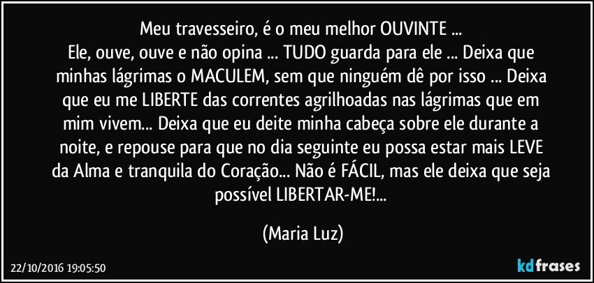 Meu travesseiro, é o meu melhor OUVINTE ... 
Ele, ouve, ouve e não opina ... TUDO guarda para ele ... Deixa que minhas lágrimas o MACULEM, sem que ninguém dê por isso ... Deixa que eu me LIBERTE das correntes agrilhoadas nas lágrimas que em mim vivem... Deixa que eu deite minha cabeça sobre ele durante a noite, e repouse para que no dia seguinte eu possa estar mais LEVE da Alma e tranquila do Coração... Não é FÁCIL, mas ele deixa que seja possível LIBERTAR-ME!... (Maria Luz)