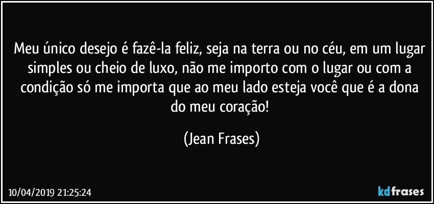 Meu único desejo é fazê-la feliz, seja na terra ou no céu, em um lugar simples ou cheio de luxo, não me importo com o lugar ou com a condição só me importa que ao meu lado esteja você que é a dona do meu coração! (Jean Frases)