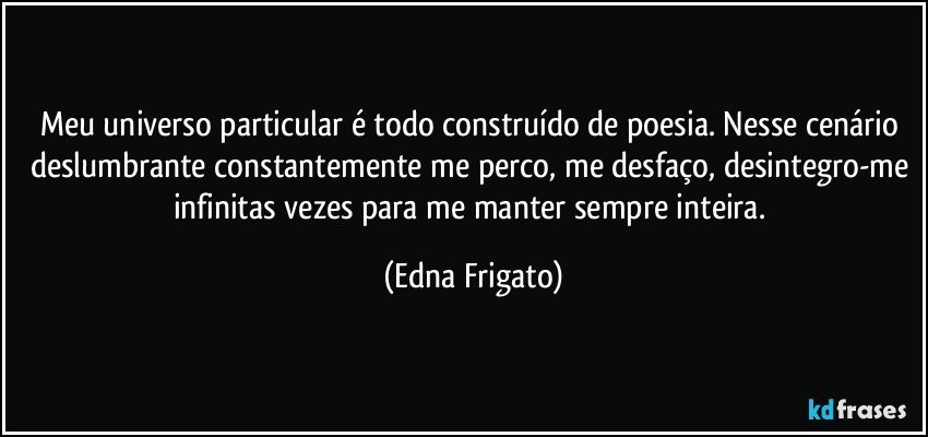 Meu universo particular é todo construído de poesia. Nesse cenário deslumbrante constantemente me perco, me desfaço, desintegro-me infinitas vezes para me manter sempre inteira. (Edna Frigato)