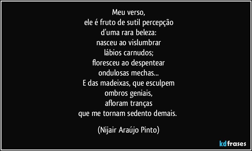 Meu verso,
ele é fruto de sutil percepção
d’uma rara beleza:
nasceu ao vislumbrar
lábios carnudos;
floresceu ao despentear
ondulosas mechas...
E das madeixas, que esculpem
ombros geniais,
afloram tranças
que me tornam sedento demais. (Nijair Araújo Pinto)