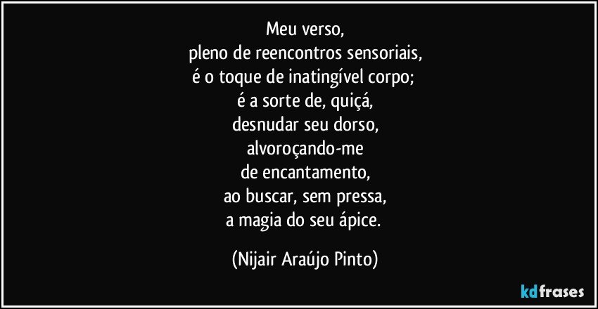 Meu verso,
pleno de reencontros sensoriais,
é o toque de inatingível corpo; 
é a sorte de, quiçá,
desnudar seu dorso,
alvoroçando-me
de encantamento,
ao buscar, sem pressa,
a magia do seu ápice. (Nijair Araújo Pinto)