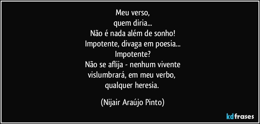 Meu verso,
quem diria...
Não é nada além de sonho!
Impotente, divaga em poesia...
Impotente?
Não se aflija - nenhum vivente
vislumbrará, em meu verbo, 
qualquer heresia. (Nijair Araújo Pinto)