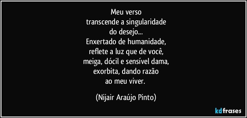 Meu verso
transcende a singularidade
do desejo...
Enxertado de humanidade,
reflete a luz que de você,
meiga, dócil e sensível dama,
exorbita, dando razão
ao meu viver. (Nijair Araújo Pinto)