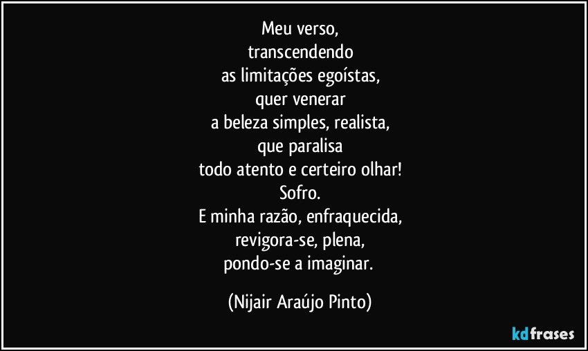 Meu verso,
transcendendo
as limitações egoístas,
quer venerar
a beleza simples, realista,
que paralisa
todo atento e certeiro olhar!
Sofro.
E minha razão, enfraquecida,
revigora-se, plena,
pondo-se a imaginar. (Nijair Araújo Pinto)