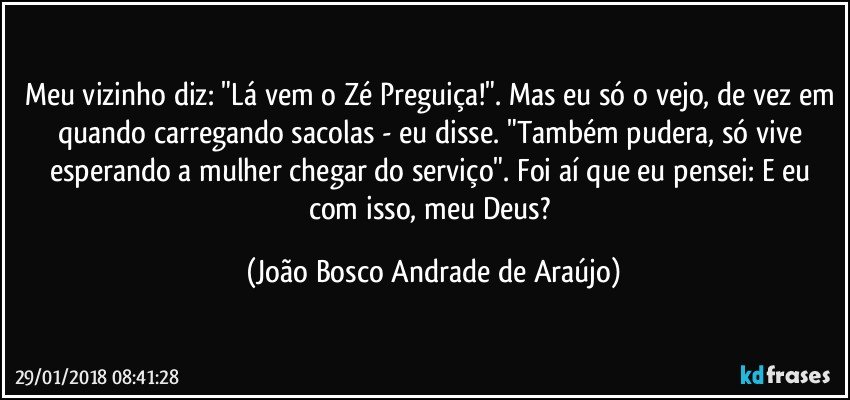 Meu vizinho diz: "Lá vem o Zé Preguiça!". Mas eu só o vejo, de vez em quando carregando sacolas - eu disse. "Também pudera, só vive esperando a mulher chegar do serviço". Foi aí que eu pensei: E eu com isso, meu Deus? (João Bosco Andrade de Araújo)