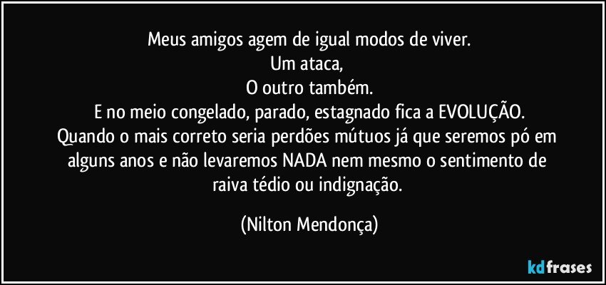 Meus amigos agem de igual modos de viver.
Um ataca, 
O outro também.
E no meio congelado, parado, estagnado fica a EVOLUÇÃO.
Quando o mais correto seria perdões mútuos já que seremos pó em alguns anos e não levaremos NADA nem mesmo o sentimento de raiva tédio ou indignação. (Nilton Mendonça)