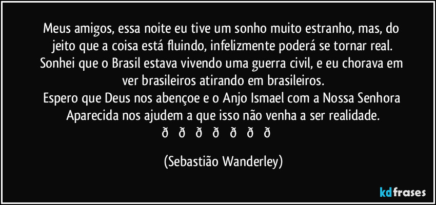 Meus amigos, essa noite eu tive um sonho muito estranho, mas, do jeito que a coisa está fluindo, infelizmente poderá se tornar real.
Sonhei que o Brasil estava vivendo uma guerra civil, e eu chorava em ver brasileiros atirando em brasileiros.
Espero que Deus nos abençoe e o Anjo Ismael com a Nossa Senhora Aparecida nos ajudem a que isso não venha a ser realidade.
 (Sebastião Wanderley)