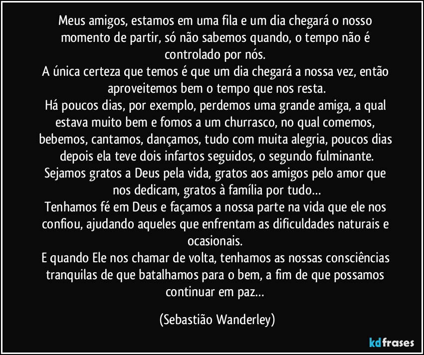 Meus amigos, estamos em uma fila e um dia chegará o nosso momento de partir, só não sabemos quando, o tempo não é controlado por nós. 
A única certeza que temos é que um dia chegará a nossa vez, então aproveitemos bem o tempo que nos resta.
Há poucos dias, por exemplo, perdemos uma grande amiga, a qual estava muito bem e fomos a um churrasco, no qual comemos, bebemos, cantamos, dançamos, tudo com muita alegria, poucos dias depois ela teve dois infartos seguidos, o segundo fulminante.
Sejamos gratos a Deus pela vida, gratos aos amigos pelo amor que nos dedicam, gratos à família por tudo…
Tenhamos fé em Deus e façamos a nossa parte na vida que ele nos confiou, ajudando aqueles que enfrentam as dificuldades naturais e ocasionais. 
E quando Ele nos chamar de volta, tenhamos as nossas consciências tranquilas de que batalhamos para o bem, a fim de que possamos continuar em paz… (Sebastião Wanderley)