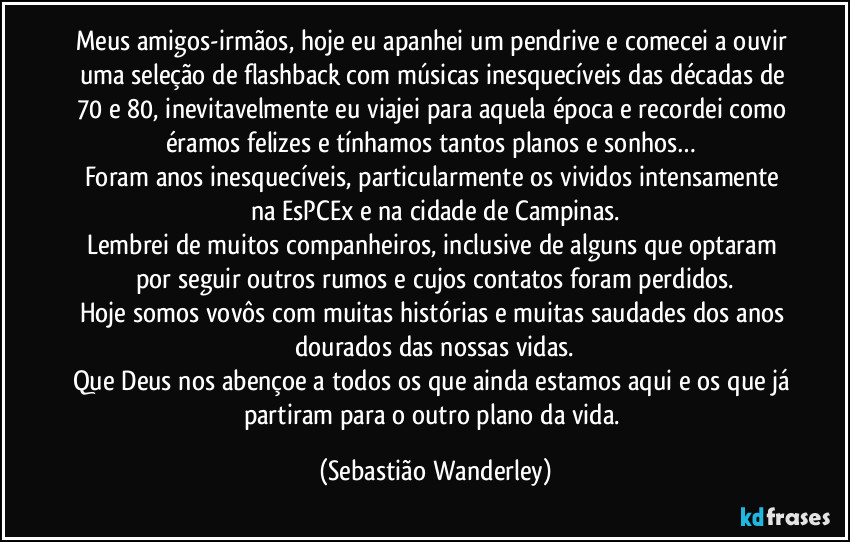 Meus amigos-irmãos, hoje eu apanhei um pendrive e comecei a ouvir uma seleção de flashback com músicas inesquecíveis das décadas de 70 e 80, inevitavelmente eu viajei para aquela época e recordei como éramos felizes e tínhamos tantos planos e sonhos…
Foram anos inesquecíveis, particularmente os vividos intensamente na EsPCEx e na cidade de Campinas.
Lembrei de muitos companheiros, inclusive de alguns que optaram por seguir outros rumos e cujos contatos foram perdidos.
Hoje somos vovôs com muitas histórias e muitas saudades dos anos dourados das nossas vidas.
Que Deus nos abençoe a todos os que ainda estamos aqui e os que já partiram para o outro plano da vida. (Sebastião Wanderley)