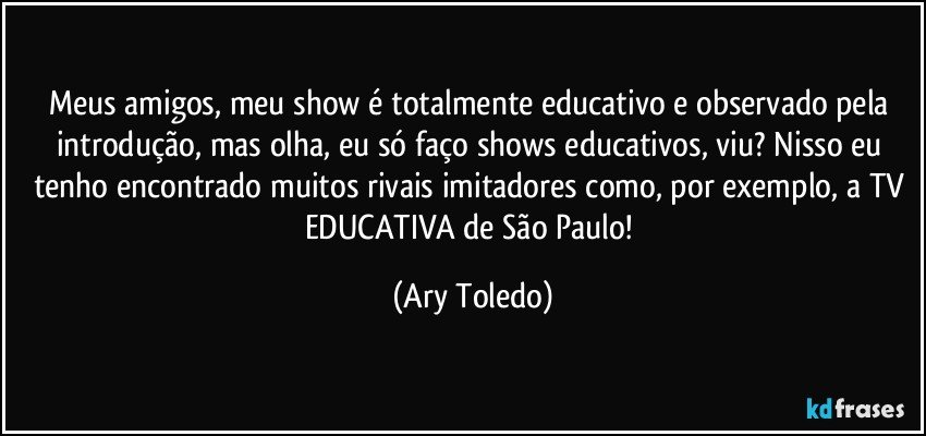 Meus amigos, meu show é totalmente educativo e observado pela introdução, mas olha, eu só faço shows educativos, viu? Nisso eu tenho encontrado muitos rivais imitadores como, por exemplo, a TV EDUCATIVA de São Paulo! (Ary Toledo)