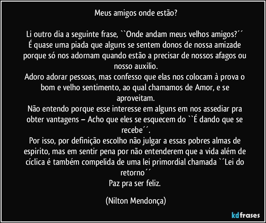 Meus amigos onde estão?

Li outro dia a seguinte frase,  ``Onde andam meus velhos amigos?´´  É quase uma piada que alguns se sentem donos de nossa amizade porque só nos adornam quando estão a precisar de nossos afagos ou nosso auxilio.
Adoro adorar pessoas, mas confesso que elas nos colocam à prova o bom e velho sentimento, ao qual chamamos de Amor, e se aproveitam.
Não entendo porque esse interesse em alguns em nos assediar pra obter vantagens – Acho que eles se esquecem do ``É dando que se recebe´´.
Por isso, por definição escolho não julgar a essas pobres almas de espirito, mas em sentir pena por não entenderem que a vida além de cíclica é também compelida de uma lei primordial chamada `´Lei do retorno´´
Paz pra ser feliz. (Nilton Mendonça)