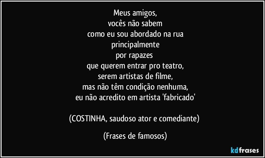 Meus amigos,
vocês não sabem
como eu sou abordado na rua
principalmente
por rapazes 
que querem entrar pro teatro,
serem artistas de filme,
mas não têm condição nenhuma,
eu não acredito em artista 'fabricado'

(COSTINHA, saudoso ator e comediante) (Frases de famosos)