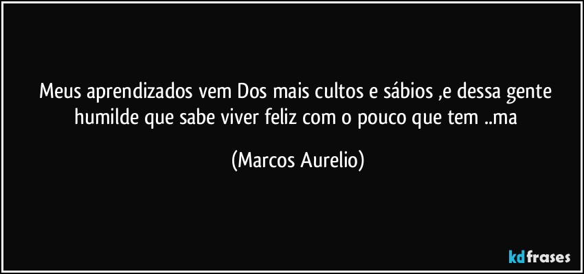 Meus aprendizados vem Dos mais cultos e sábios  ,e dessa gente humilde que sabe viver feliz com o pouco que tem ..ma (Marcos Aurelio)