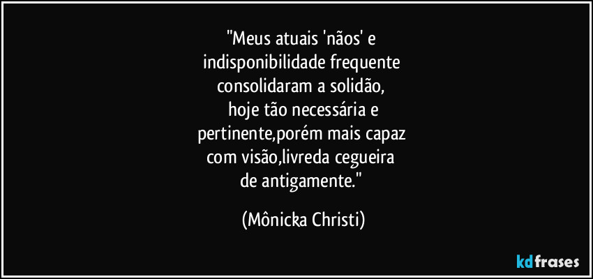"Meus atuais 'nãos' e 
indisponibilidade frequente 
consolidaram a solidão, 
 hoje tão necessária e 
pertinente,porém mais capaz 
com visão,livreda cegueira 
de antigamente." (Mônicka Christi)