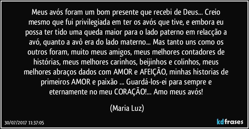 Meus avós foram um bom presente que recebi de Deus... Creio mesmo que fui privilegiada em ter os avós que tive, e embora eu possa ter tido uma queda maior para o lado paterno em relacção a avó, quanto a avô era do lado materno... Mas tanto uns como os outros foram, muito meus amigos, meus melhores contadores de histórias, meus melhores carinhos, beijinhos e colinhos, meus melhores abraços dados com AMOR e AFEIÇÃO, minhas historias de primeiros AMOR e paixão ... Guardá-los-ei para sempre e eternamente no meu CORAÇÃO!... Amo meus avós! (Maria Luz)