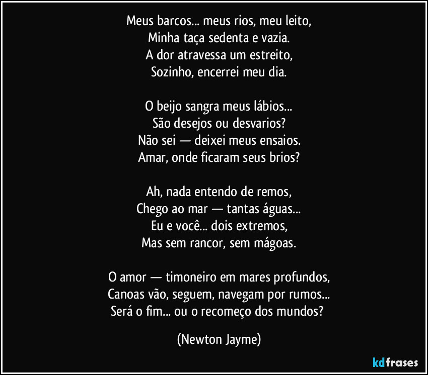 Meus barcos... meus rios, meu leito,
Minha taça sedenta e vazia.
A dor atravessa um estreito,
Sozinho, encerrei meu dia.
O beijo sangra meus lábios...
São desejos ou desvarios?
Não sei — deixei meus ensaios.
Amar, onde ficaram seus brios?
Ah, nada entendo de remos,
Chego ao mar — tantas águas...
Eu e você... dois extremos,
Mas sem rancor, sem mágoas.
O amor — timoneiro em mares profundos,
Canoas vão, seguem, navegam por rumos...
Será o fim... ou o recomeço dos mundos? (Newton Jayme)