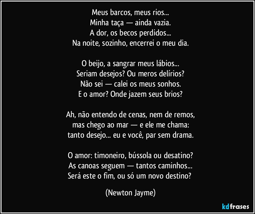 Meus barcos, meus rios...
Minha taça — ainda vazia.
A dor, os becos perdidos...
Na noite, sozinho, encerrei o meu dia.
O beijo, a sangrar meus lábios...
Seriam desejos? Ou meros delírios?
Não sei — calei os meus sonhos.
E o amor? Onde jazem seus brios?
Ah, não entendo de cenas, nem de remos,
mas chego ao mar — e ele me chama:
tanto desejo... eu e você, par sem drama.
O amor: timoneiro, bússola ou desatino?
As canoas seguem — tantos caminhos...
Será este o fim, ou só um novo destino? (Newton Jayme)