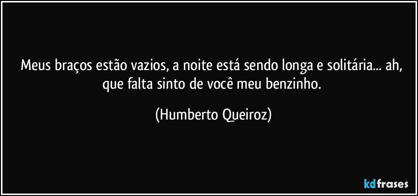 Meus braços estão vazios, a noite está sendo longa e solitária... ah, que falta sinto de você meu benzinho. (Humberto Queiroz)