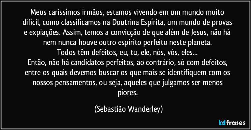 Meus caríssimos irmãos, estamos vivendo em um mundo muito difícil, como classificamos na Doutrina Espírita, um mundo de provas e expiações. Assim, temos a convicção de que além de Jesus, não há nem nunca houve outro espírito perfeito neste planeta. 
Todos têm defeitos, eu, tu, ele, nós, vós, eles... 
Então, não há candidatos perfeitos, ao contrário, só com defeitos, entre os quais devemos buscar os que mais se identifiquem com os nossos pensamentos, ou seja, aqueles que julgamos ser menos piores. (Sebastião Wanderley)