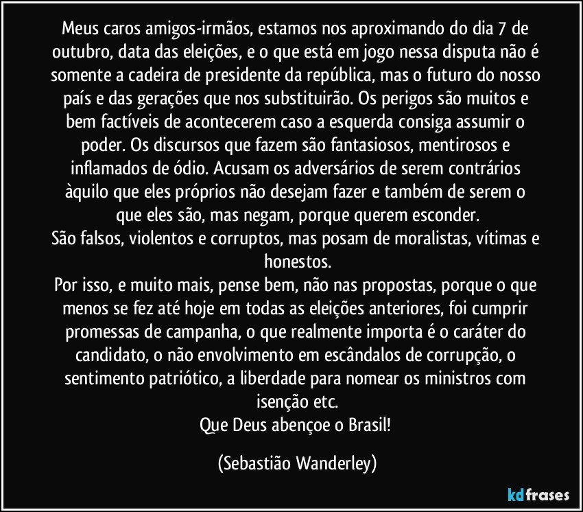 Meus caros amigos-irmãos, estamos nos aproximando do dia 7 de outubro, data das eleições, e o que está em jogo nessa disputa não é somente a cadeira de presidente da república, mas o futuro do nosso país e das gerações que nos substituirão. Os perigos são muitos e bem factíveis de acontecerem caso a esquerda consiga assumir o poder. Os discursos que fazem são fantasiosos, mentirosos e inflamados de ódio. Acusam os adversários de serem contrários àquilo que eles próprios não desejam fazer e também de serem o que eles são, mas negam, porque querem esconder.
São falsos, violentos e corruptos, mas posam de moralistas, vítimas e honestos.
Por isso, e muito mais, pense bem, não nas propostas, porque o que menos se fez até hoje em todas as eleições anteriores, foi cumprir promessas de campanha, o que realmente importa é o caráter do candidato, o não envolvimento em escândalos de corrupção, o sentimento patriótico, a liberdade para nomear os ministros com isenção etc.
Que Deus abençoe o Brasil! (Sebastião Wanderley)